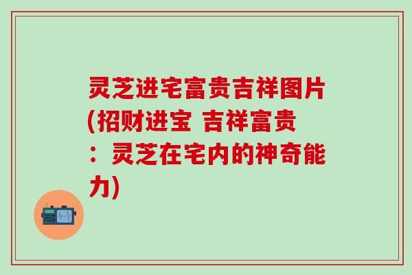 灵芝进宅富贵吉祥图片(招财进宝 吉祥富贵：灵芝在宅内的神奇能力)