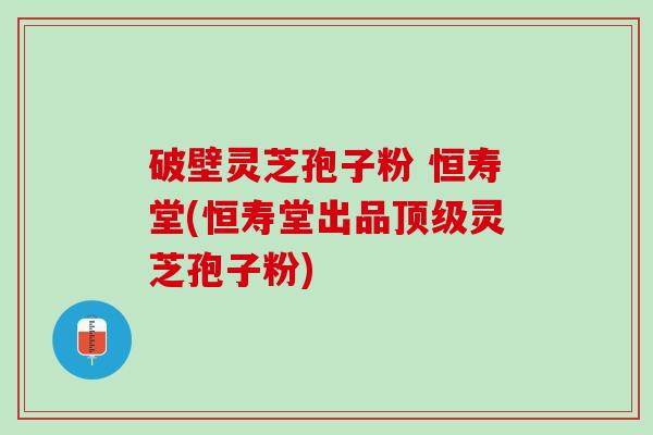 破壁灵芝孢子粉 恒寿堂(恒寿堂出品顶级灵芝孢子粉)
