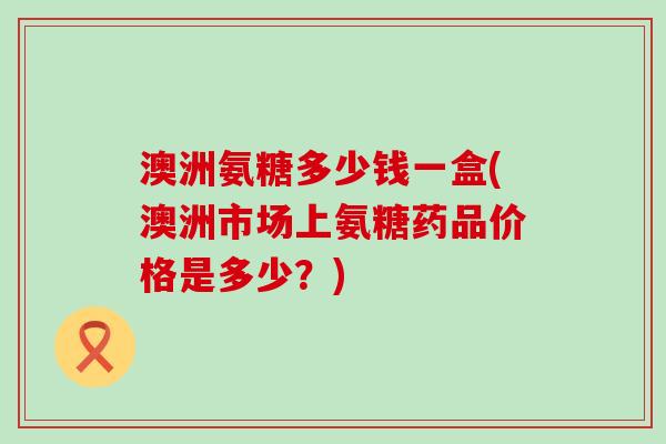 澳洲氨糖多少钱一盒(澳洲市场上氨糖药品价格是多少？)