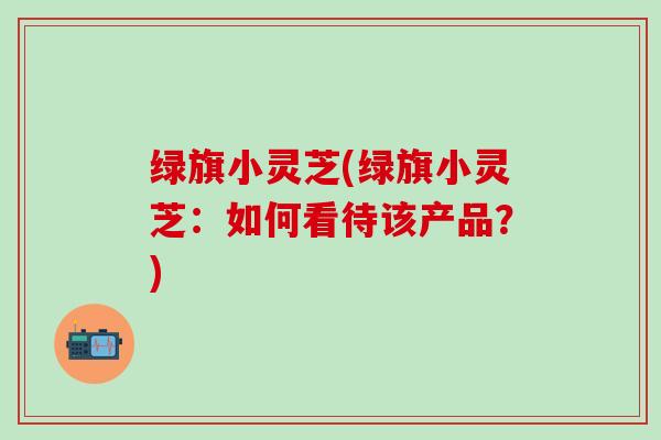绿旗小灵芝(绿旗小灵芝：如何看待该产品？)