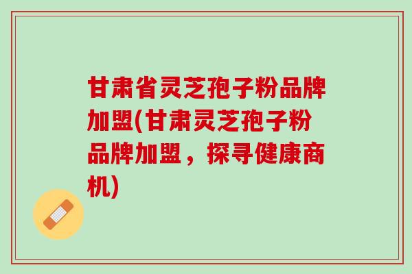 甘肃省灵芝孢子粉品牌加盟(甘肃灵芝孢子粉品牌加盟，探寻健康商机)
