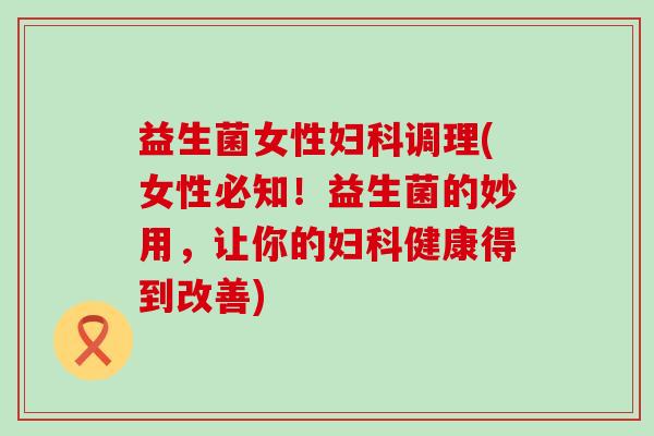 益生菌女性妇科调理(女性必知！益生菌的妙用，让你的妇科健康得到改善)