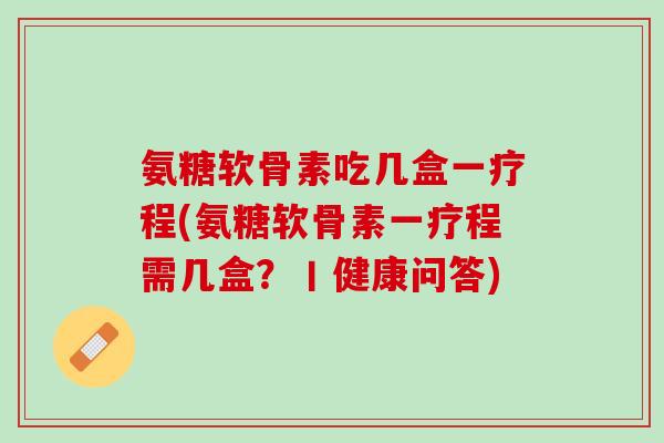 氨糖软骨素吃几盒一疗程(氨糖软骨素一疗程需几盒？丨健康问答)