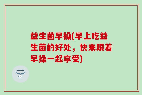 益生菌早操(早上吃益生菌的好处，快来跟着早操一起享受)