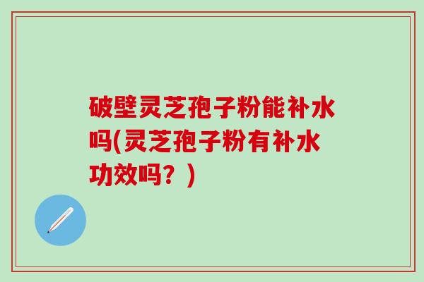破壁灵芝孢子粉能补水吗(灵芝孢子粉有补水功效吗？)