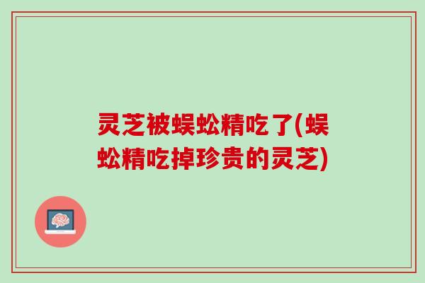 灵芝被蜈蚣精吃了(蜈蚣精吃掉珍贵的灵芝)