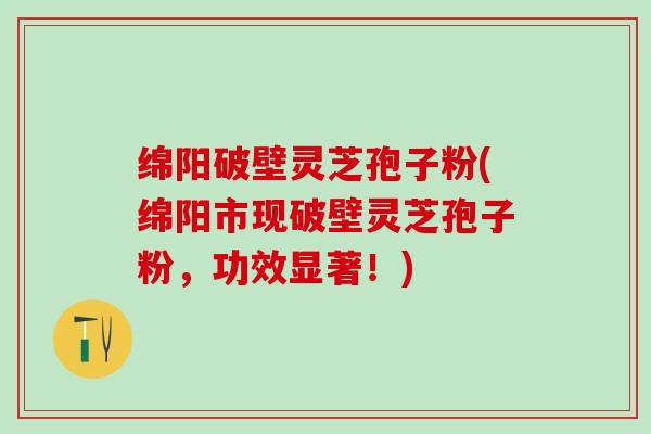 绵阳破壁灵芝孢子粉(绵阳市现破壁灵芝孢子粉，功效显著！)
