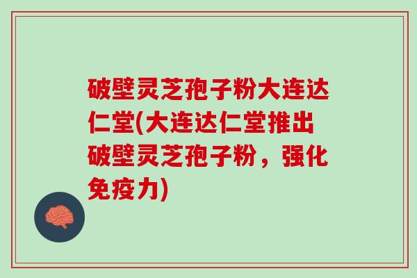 破壁灵芝孢子粉大连达仁堂(大连达仁堂推出破壁灵芝孢子粉，强化免疫力)