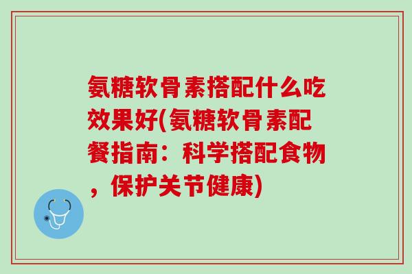 氨糖软骨素搭配什么吃效果好(氨糖软骨素配餐指南：科学搭配食物，保护关节健康)