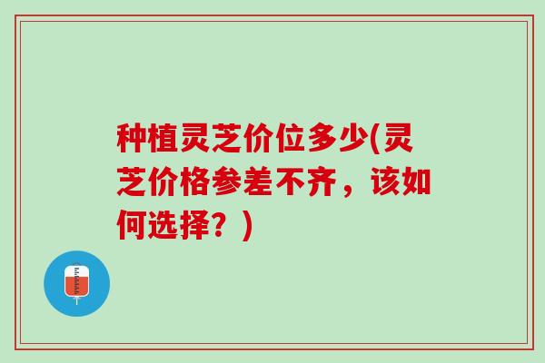种植灵芝价位多少(灵芝价格参差不齐，该如何选择？)