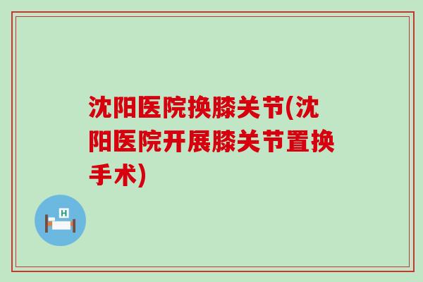 沈阳医院换膝关节(沈阳医院开展膝关节置换手术) 沈阳医院换膝关节(沈阳医院开展膝关节置换手术)