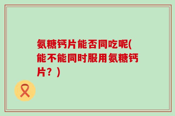 氨糖钙片能否同吃呢(能不能同时服用氨糖钙片？)