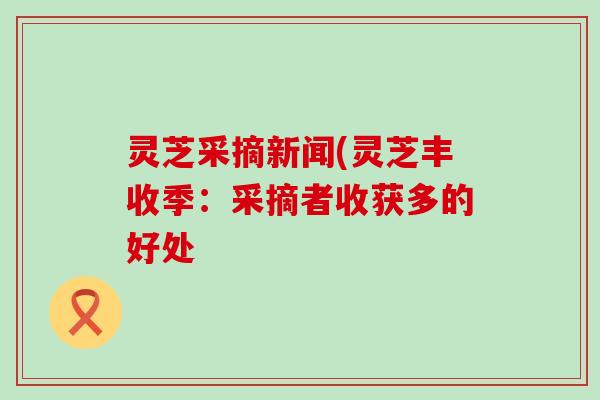 灵芝采摘新闻(灵芝丰收季：采摘者收获多的好处