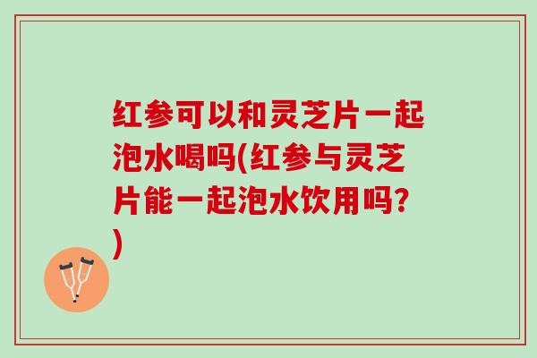 红参可以和灵芝片一起泡水喝吗(红参与灵芝片能一起泡水饮用吗？)
