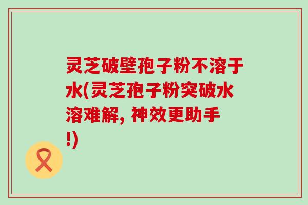 灵芝破壁孢子粉不溶于水(灵芝孢子粉突破水溶难解, 神效更助手!)