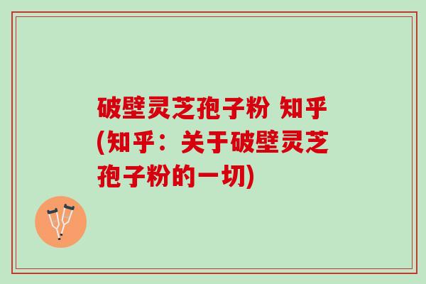破壁灵芝孢子粉 知乎(知乎：关于破壁灵芝孢子粉的一切)