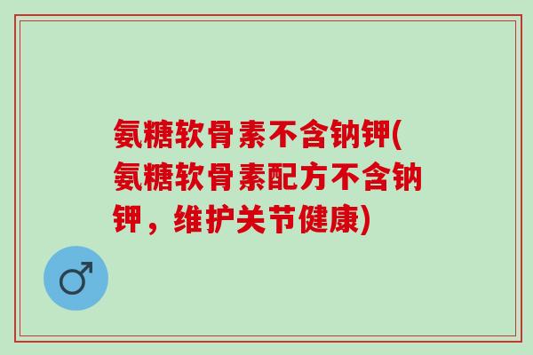 氨糖软骨素不含钠钾(氨糖软骨素配方不含钠钾，维护关节健康)