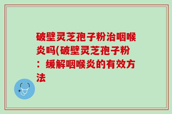 破壁灵芝孢子粉治咽喉炎吗(破壁灵芝孢子粉：缓解咽喉炎的有效方法