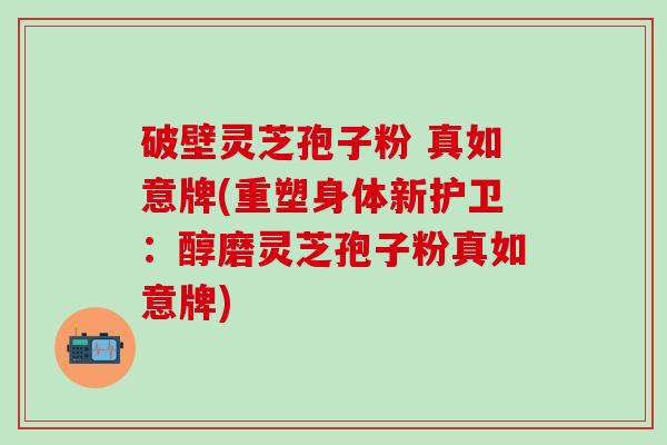破壁灵芝孢子粉 真如意牌(重塑身体新护卫：醇磨灵芝孢子粉真如意牌)