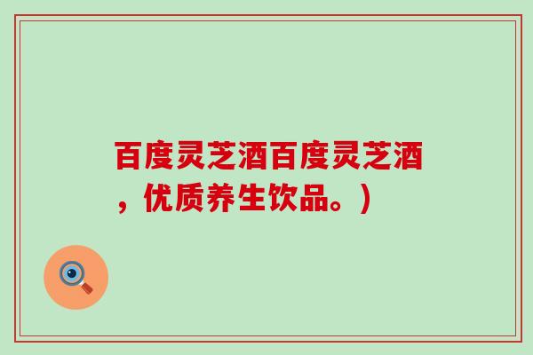 百度灵芝酒百度灵芝酒，优质养生饮品。)