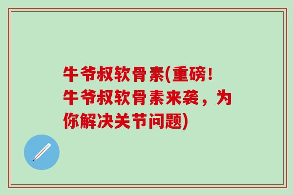 牛爷叔软骨素(重磅！牛爷叔软骨素来袭，为你解决关节问题)