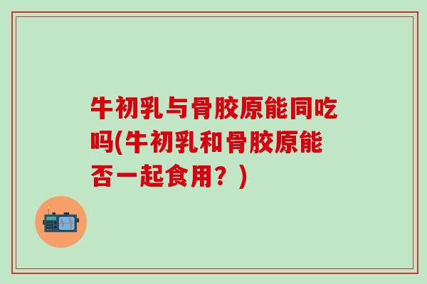 牛初乳与骨胶原能同吃吗(牛初乳和骨胶原能否一起食用？)