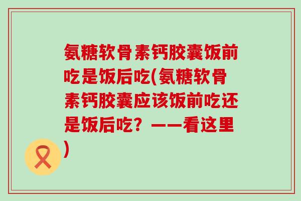 氨糖软骨素钙胶囊饭前吃是饭后吃(氨糖软骨素钙胶囊应该饭前吃还是饭后吃？——看这里)