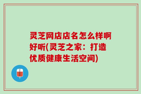 灵芝网店店名怎么样啊好听(灵芝之家：打造优质健康生活空间)