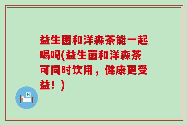 益生菌和洋森茶能一起喝吗(益生菌和洋森茶可同时饮用，健康更受益！)