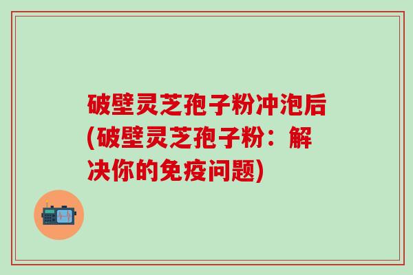 破壁灵芝孢子粉冲泡后(破壁灵芝孢子粉：解决你的免疫问题)