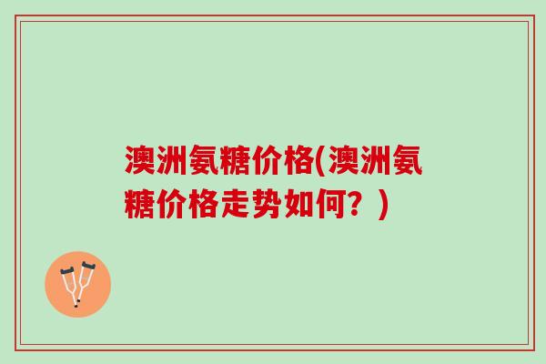 澳洲氨糖价格(澳洲氨糖价格走势如何?) 澳洲氨糖价格(澳洲氨糖价格走势如何?)