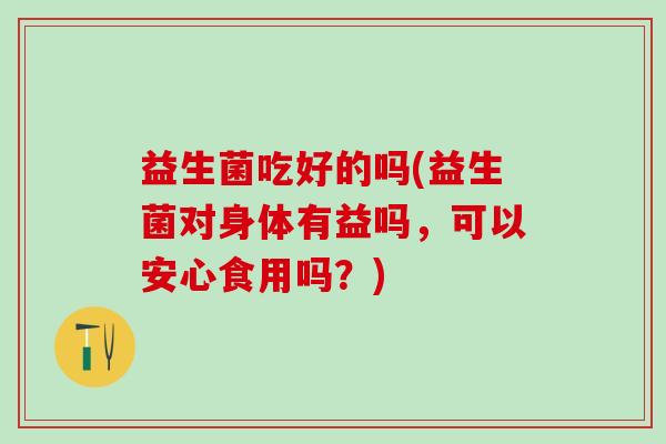 益生菌吃好的吗(益生菌对身体有益吗，可以安心食用吗？)