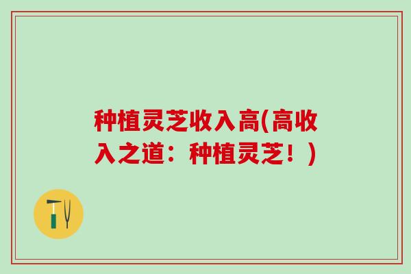种植灵芝收入高(高收入之道：种植灵芝！)