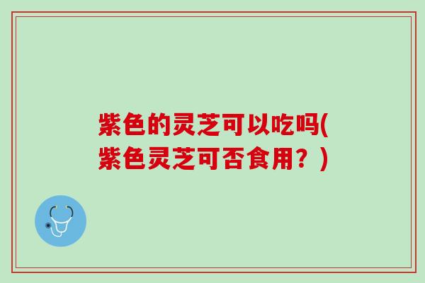 紫色的灵芝可以吃吗(紫色灵芝可否食用？)