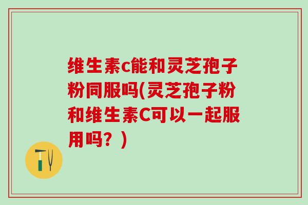 维生素c能和灵芝孢子粉同服吗(灵芝孢子粉和维生素C可以一起服用吗？)