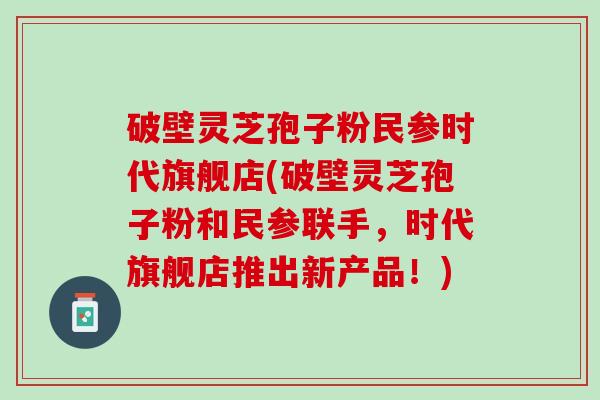 破壁灵芝孢子粉民参时代旗舰店(破壁灵芝孢子粉和民参联手，时代旗舰店推出新产品！)