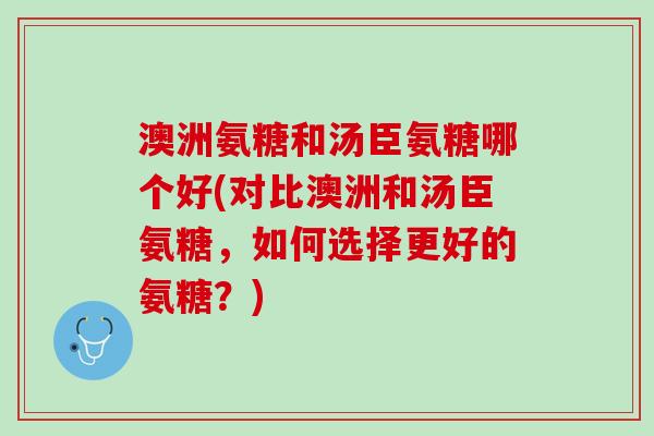 澳洲氨糖和汤臣氨糖哪个好(对比澳洲和汤臣氨糖，如何选择更好的氨糖？)