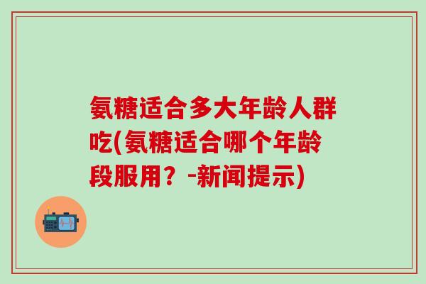 氨糖适合多大年龄人群吃(氨糖适合哪个年龄段服用?-新闻提示) 氨糖适合多大年龄人群吃(氨糖适合哪个年龄段服用?-新闻提示)