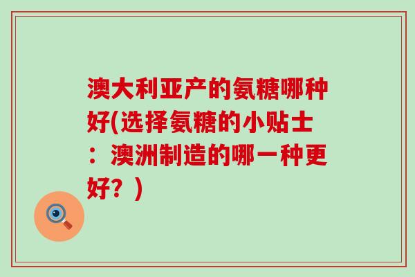 澳大利亚产的氨糖哪种好(选择氨糖的小贴士：澳洲制造的哪一种更好？)