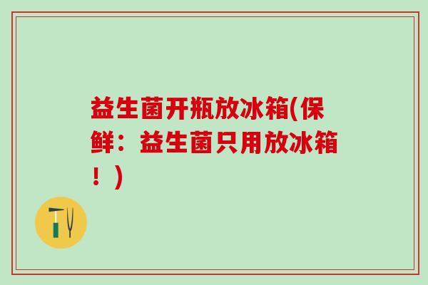 益生菌开瓶放冰箱(保鲜：益生菌只用放冰箱！)