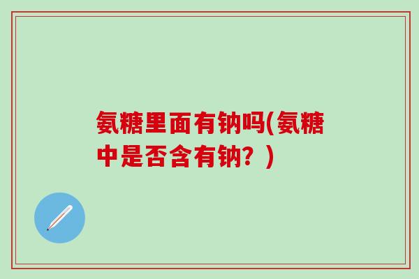 氨糖里面有钠吗(氨糖中是否含有钠？)