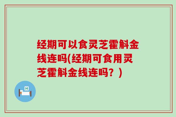 经期可以食灵芝霍斛金线连吗(经期可食用灵芝霍斛金线连吗？)