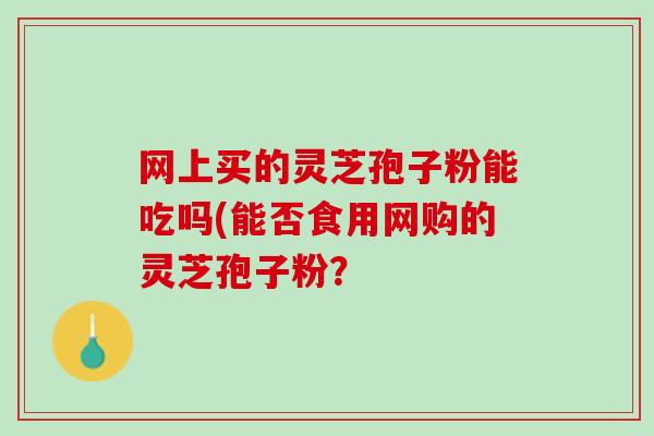 网上买的灵芝孢子粉能吃吗(能否食用网购的灵芝孢子粉？