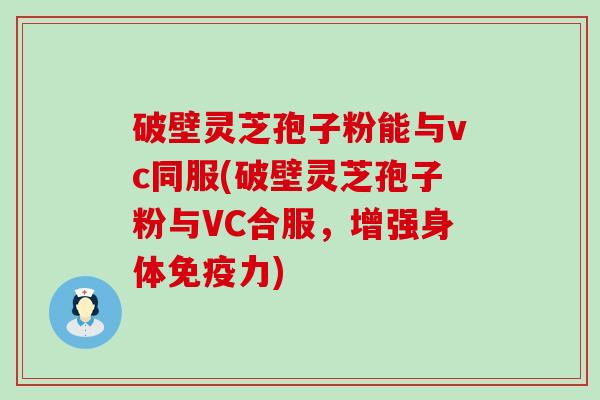 破壁灵芝孢子粉能与vc同服(破壁灵芝孢子粉与VC合服，增强身体免疫力)