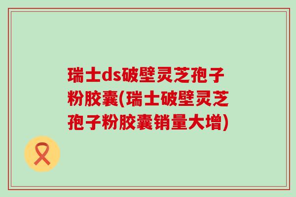 瑞士ds破壁灵芝孢子粉胶囊(瑞士破壁灵芝孢子粉胶囊销量大增)