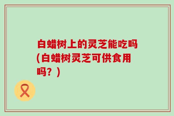 白蜡树上的灵芝能吃吗(白蜡树灵芝可供食用吗？)