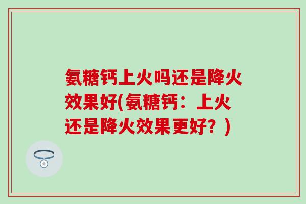 氨糖钙上火吗还是降火效果好(氨糖钙：上火还是降火效果更好？)