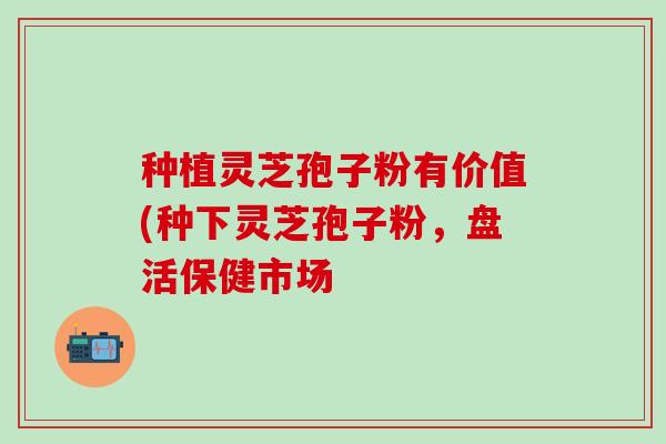 种植灵芝孢子粉有价值(种下灵芝孢子粉，盘活保健市场
