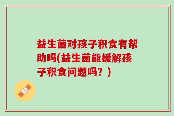 益生菌对孩子积食有帮助吗(益生菌能缓解孩子积食问题吗？)