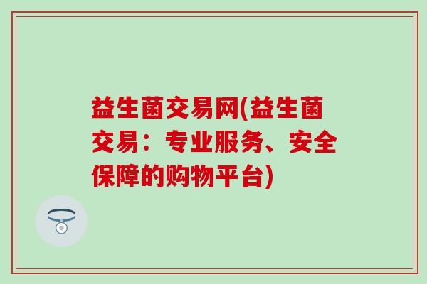 益生菌交易网(益生菌交易:专业服务、安全保障的购物平台) 益生菌交易网(益生菌交易:专业服务、安全保障的购物平台)